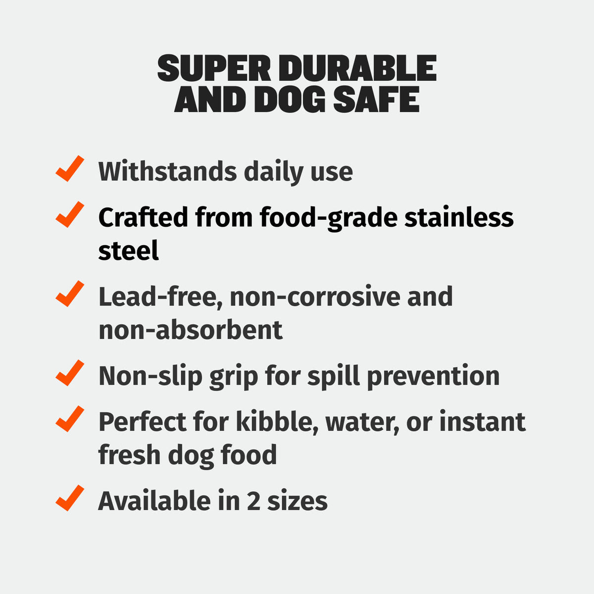 Heavy-Duty Steel Dog Bowls feature list, super durable and dog safe: withstands daily use, food-grade stainless steel, lead-free, non-corrosive and non-absorbent, non-slip grip for spill prevention, for kibble, water or instant fresh dog food, available in 2 sizes